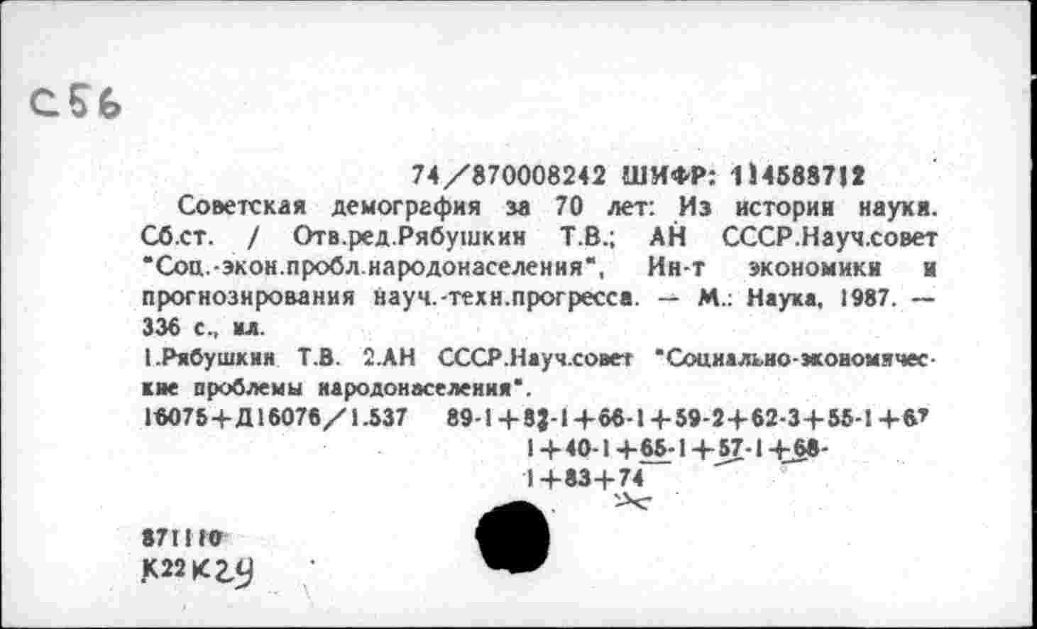 ﻿
74/870008242 ШИФР: 114588712
Советская демография за 70 лет: Из история наукя. Сб.ст. / Отв.ред.Рябушкин Т.В.; АН СССР.Науч.совет ‘Соц.-экон.пробл.народонаселения*, Ин-т экономики и прогнозирования науч.-техн.прогресса. — М.; Наука, 1987. — 336 с., мл.
1-Рябушкин Т.В. 2.АН СССР.Науч.совет •Социально-экономические проблемы народонаселения*.
16075+Д16076/1.537	89-1+83-1+66-1+59-2 +62-3+ 55-1+6’
1 +40-1 +65-1 +57-1 +68-
1+83+74
,К22К2,С)